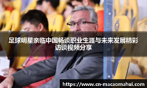 足球明星亲临中国畅谈职业生涯与未来发展精彩访谈视频分享