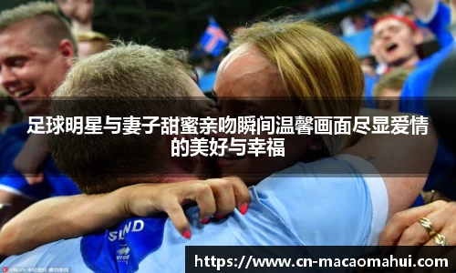 足球明星与妻子甜蜜亲吻瞬间温馨画面尽显爱情的美好与幸福